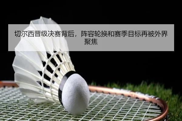 切尔西晋级决赛背后，阵容轮换和赛季目标再被外界聚焦